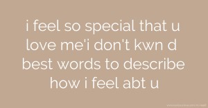 i feel so special that u love me'i don't kwn d best words to describe how i feel abt u