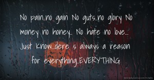 No pain..no gain  No guts..no glory  No money no honey..  No hate no love...  Just Know...dere s always a reason for everything..EVERYTHING