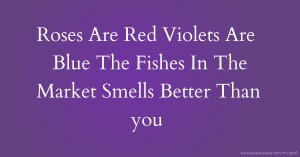 Roses Are Red Violets Are Blue The Fishes In The Market Smells Better Than you