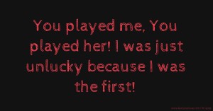 You played me, You played her! I was just unlucky because I was the first!