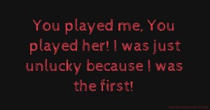 You played me, You played her! I was just unlucky because I was the first!