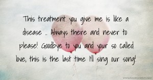 This treatment you give me is like a disease .. Always there and never to please! Goodbye to you and your so called love, this is the last time I'll sing our song!
