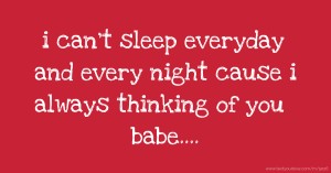 i can't sleep everyday and every night cause i always thinking of you babe....