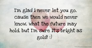 I'm glad i never let you go, cause then we would never know, what the future may hold, but I'm sure it's bright as gold! :)