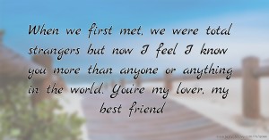 When we first met, we were total strangers but now I feel I know you more than anyone or anything in the world. You're my lover, my best friend.