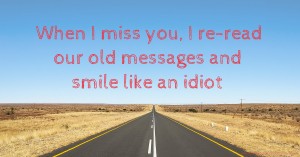 When I miss you, I re-read our old messages and smile like an idiot.