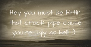 Hey you must be hittin that crack pipe cause you're ugly as hell! ;)