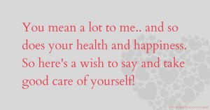 You mean a lot to me..  and so does your health and happiness.  So here's a wish to say and take good care of yourself!