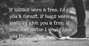 If kisses were a tree, i'd give you a forest, if hugs were leafs i'd give you a tree, if love was water i would give you the ocean.