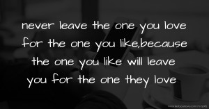 never leave the one you love for the one you like,because the one you like will leave you for the one they love