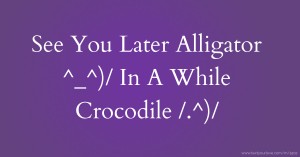 See You Later Alligator ^_^)/    In A While Crocodile /.^)/