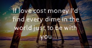 If love cost money I'd find every dime in the world just to be with you❤