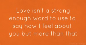 Love isn't a strong enough word to use to say how I feel about you but more than that