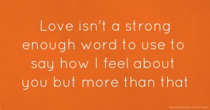 Love isn't a strong enough word to use to say how I feel about you but more than that