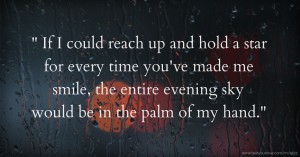  If I could reach up and hold a star for every time you've made me smile, the entire evening sky would be in the palm of my hand.