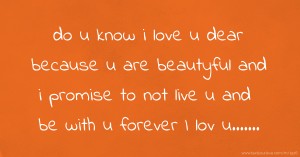 do u know i love u dear   because u are beautyful   and i promise to not live   u and be with u forever  I lov u.......