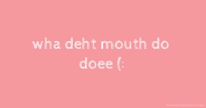 wha deht mouth do doee (: