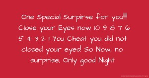 One Special Surpirse for you!!!! Close your Eyes now  10 9 8 7 6 5 4 3 2 1  You Cheat  you did not closed your eyes!  So Now, no surprise, Only good Night