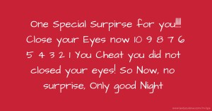 One Special Surpirse for you!!!! Close your Eyes now  10 9 8 7 6 5 4 3 2 1  You Cheat  you did not closed your eyes!  So Now, no surprise, Only good Night