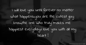 I will love you until forever no matter what happens.you are the cutest guy know,the one who truly makes me happiest everyday.i love you with all my heart !