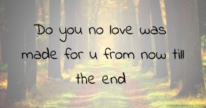 Do you no love was made for u from now till the end