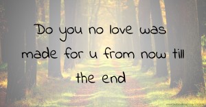 Do you no love was made for u from now till the end