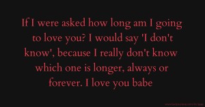 If I were asked how long am I going to love you? I would say 'I don't know', because I really don't know which one is longer, always or forever. I love you babe