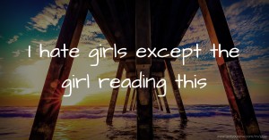 I hate girls except the girl reading this