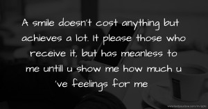 A smile doesn't cost anything but achieves a lot. It please those who receive it, but has meanless to me untill u show me how much u 've feelings for me.