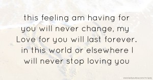 this feeling am having for you will never change, my Love for you will last forever. in this world or elsewhere  I will never stop loving you.