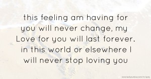 this feeling am having for you will never change, my Love for you will last forever. in this world or elsewhere  I will never stop loving you.