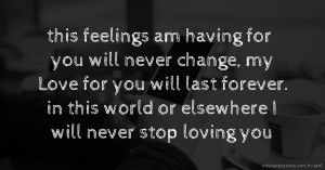 this feelings am having for you will never change, my Love for you will last forever. in this world or elsewhere  I will never stop loving you.