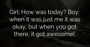 Girl: How was today?  Boy: when it was just me it was okay, but when you got there, it got awesome!