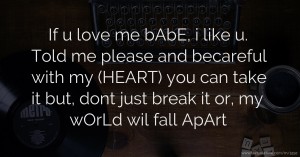 If   u love me bAbE, i like u. Told me please and becareful with my (HEART)   you can take it but, dont just break it or, my wOrLd wil fall ApArt.
