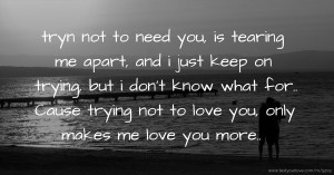 tryn not to need you, is tearing me apart, and i just keep on trying, but i don't know what for..  Cause trying not to love you, only makes me love you more..