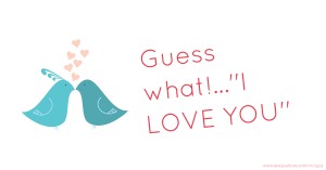 Guess what!...''I LOVE YOU''.