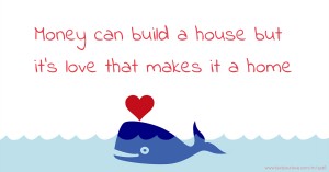 Money can build a house but it's love that makes it a home.