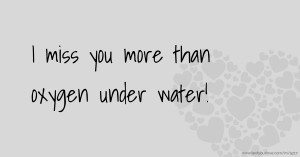 I miss you more than oxygen under water!