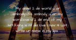 My angel 2 de world u ar smbody,@2 smbody u ar my word,love u 2 de end of my hrt..kisng is nt de love i hav 4 u,bt write ur name in my lips