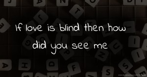 If love is blind then how did you see me.