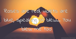 Roses are red, violets are blue, speaking of blew... You blew me too.