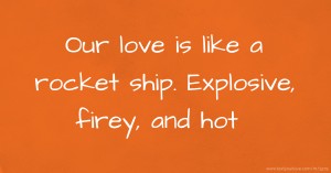 Our love is like a rocket ship. Explosive, firey, and hot.