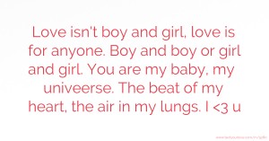 Love isn't boy and girl, love is for anyone. Boy and boy or girl and girl. You are my baby, my univeerse. The beat of my heart, the air in my lungs. I <3 u.