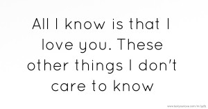 All I know is that I love you. These other things I don't care to know