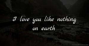 I love you like nothing on earth