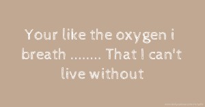 Your like the oxygen i breath  ........ That I can't live without