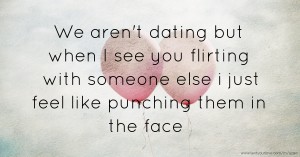 We aren't dating but when I see you flirting with someone else i just feel like punching them in the face
