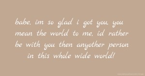 babe, im so glad i got you, you mean the world to me, id rather be with you then anyother person in this whole wide world!