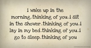 i wake up in the morning..thinking of you..i sit in the shower..thinking of you..i lay in my bed..thinking of you..i go to sleep..thinking of you