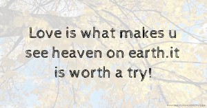 Love is what makes u see heaven on earth.it is worth a try!